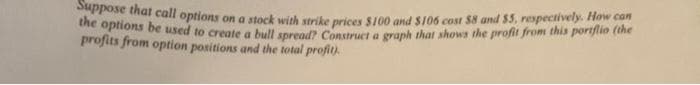 Suppose that call options on a stock with strike prices $100 and $106 cost $8 and $5, respectively. How can
the options be (the
profits from option positions and the total profit).