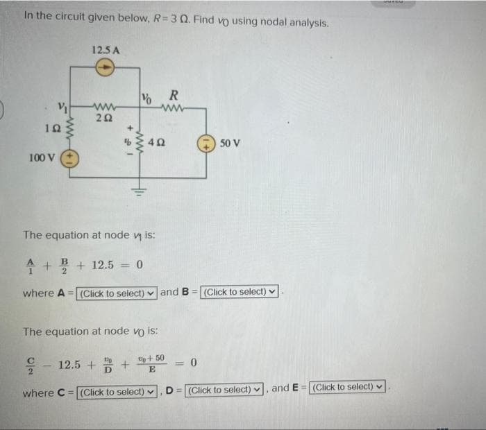 In the circuit given below, R=3 Q. Find vo using nodal analysis.
102
100 V
ww
12.5 A
ww
202
12.5 +
V
10
D
R
ww
The equation at node vis:
4 + +12.5 = 0
B
2
where A =(Click to select) and B= (Click to select)
The equation at node vo is:
GP
%+50
E
where C= (Click to select) ✔
+
402
= 0
50 V
=
D= (Click to select) ✔ and E= (Click to select)
SUFES
