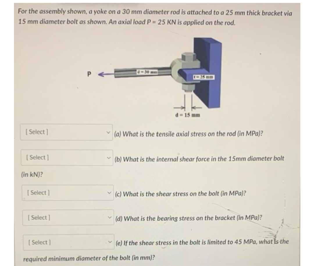 For the assembly shown, a yoke on a 30 mm diameter rod is attached to a 25 mm thick bracket via
15 mm diameter bolt as shown. An axial load P = 25 KN is applied on the rod.
[Select]
[Select]
(in kN)?
[Select]
[Select]
[Select]
P
1-30 mm
(-25 mm
d=15 mm
(a) What is the tensile axial stress on the rod (in MPa)?
(b) What is the internal shear force in the 15mm diameter bolt
(c) What is the shear stress on the bolt (in MPa)?
(d) What is the bearing stress on the bracket (in MPa)?
required minimum diameter of the bolt (in mm)?
(e) If the shear stress in the bolt is limited to 45 MPa, what is the