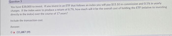Question 3
You have $38,000 to invest. If you invest in an ETF that follows an index you will pay $15.10 in commission and 0.5% in yearly
charges. If the index were to produce a return of 8.7%, how much will it be the overall cost of holding the ETF (relative to investing
directly in the index) over the course of 17 years?
Include the transaction cost.
Answer:
0x (11,887.19)