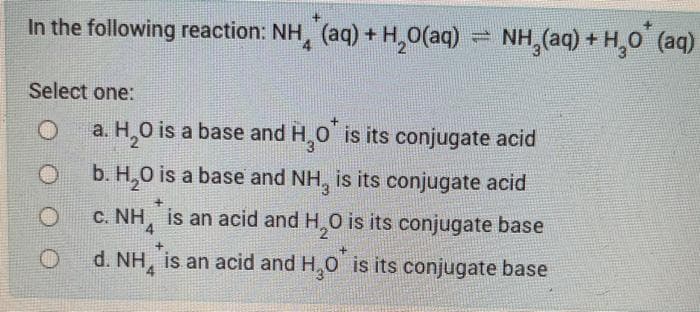 In the following reaction: NH, (aq) + H,0(aq) = NH, (aq) +H,0 (aq)
Select one:
a. H,0 is a base and H,0 is its conjugate acid
b. H,0 is a base and NH, is its conjugate acid
c. NH, is an acid and H,0 is its conjugate base
4
d. NH, is an acid and H,0 is its conjugate base
