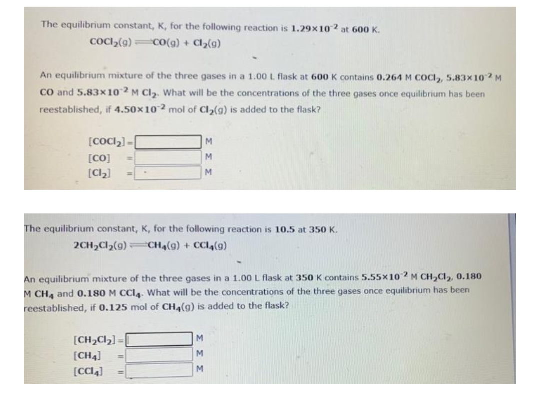 The equilibrium constant, K, for the following reaction is 1.29x102 at 600 K.
COCI₂(g) CO(g) + Cl₂(g)
An equilibrium mixture of the three gases in a 1.00 L flask at 600 K contains 0.264 M COCI₂, 5.83x102 M
CO and 5.83x102 M Cl₂. What will be the concentrations of the three gases once equilibrium has been
reestablished, if 4.50x102 mol of Cl₂(g) is added to the flask?
[CoCl₂]=
[CO]
[Cl₂]
The equilibrium constant, K, for the following reaction is 10.5 at 350 K.
2CH₂Cl₂(9)
CH4(9) + CCL4 (9)
M
M
M
An equilibrium mixture of the three gases in a 1.00 L flask at 350 K contains 5.55x102 M CH₂Cl₂, 0.180
M CH4 and 0.180 M CCI4. What will be the concentrations of the three gases once equilibrium has been
reestablished, if 0.125 mol of CH4(g) is added to the flask?
[CH₂Cl₂] =
[CH4]
[CCI4]
M
M
M