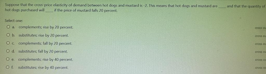 Suppose that the cross-price elasticity of demand between hot dogs and mustard is -2. This means that hot dogs and mustard are
hot dogs purchased will
and that the quantity of
if the price of mustard falls 20 percent.
Select one:
O a. complements; rise by 20 percent.
cross ou
O b. substitutes; rise by 20 percent.
cross oL
Oc complements; fall by 20 percent.
cross oL
O d. substitutes; fall by 20 percent.
cross OL
O e. complements; rise by 40 percent.
cross ou
Of.
substitutes; rise by 40 percent.
cross ou
