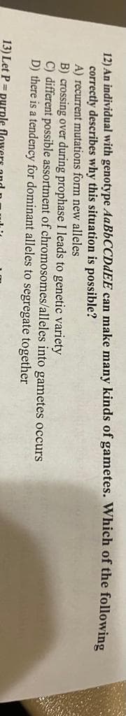 12) An individual with genotype AaBbCCDdEE can make many kinds of gametes. Which of the following
correctly describes why this situation is possible?
A) recurrent mutations form new alleles
B) crossing over during prophase I leads to genetic variety
C) different possible assortment of chromosomes/alleles into gametes occurs
D) there is a tendency for dominant alleles to segregate together
13) Let P = purple
