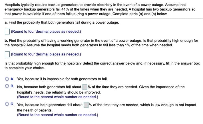 Hospitals typically require backup generators to provide electricity in the event of a power outage. Assume that
emergency backup generators fail 41% of the times when they are needed. A hospital has two backup generators so
that power is available if one of them fails during a power outage. Complete parts (a) and (b) below.
a. Find the probability that both generators fail during a power outage.
| (Round to four decimal places as needed.)
b. Find the probability of having a working generator in the event of a power outage. Is that probability high enough for
the hospital? Assume the hospital needs both generators to fail less than 1% of the time when needed.
| (Round to four decimal places as needed.)
Is that probability high enough for the hospital? Select the correct answer below and, if necessary, fill in the answer box
to complete your choice.
O A. Yes, because it is impossible for both generators to fail.
O B. No, because both generators fail about % of the time they are needed. Given the importance of the
hospital's needs, the reliability should be improved.
(Round to the nearest whole number as needed.)
OC. Yes, because both generators fail about % of the time they are needed, which is low enough to not impact
the health of patients.
(Round to the nearest whole number as needed.)
