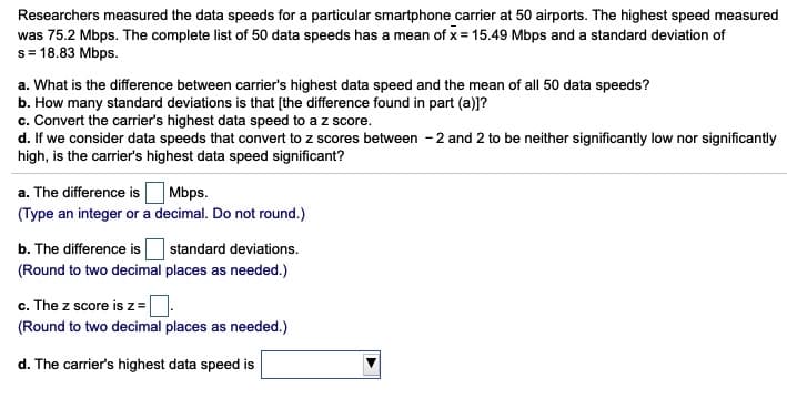 Researchers measured the data speeds for a particular smartphone carrier at 50 airports. The highest speed measured
was 75.2 Mbps. The complete list of 50 data speeds has a mean of x = 15.49 Mbps and a standard deviation of
s= 18.83 Mbps.
a. What is the difference between carrier's highest data speed and the mean of all 50 data speeds?
b. How many standard deviations is that [the difference found in part (a)]?
c. Convert the carrier's highest data speed to a z score.
d. If we consider data speeds that convert to z scores between - 2 and 2 to be neither significantly low nor significantly
high, is the carrier's highest data speed significant?
| Mbps.
(Type an integer or a decimal. Do not round.)
a. The difference is
b. The difference is
standard deviations.
(Round to two decimal places as needed.)
c. The z score is z=D
(Round to two decimal places as needed.)
d. The carrier's highest data speed is
