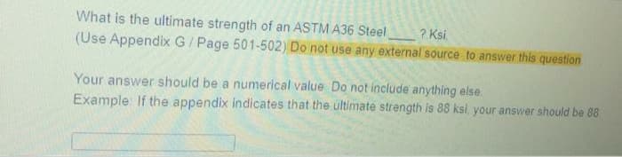 What is the ultimate strength of an ASTM A36 Steel
(Use Appendix G/ Page 501-502) Do not use any external source to answer this question
? Ksi.
Your answer should be a numerical value Do not include anything else.
Example: If the appendix indicates that the ultimate strength is 88 ksi, your answer should be 88
