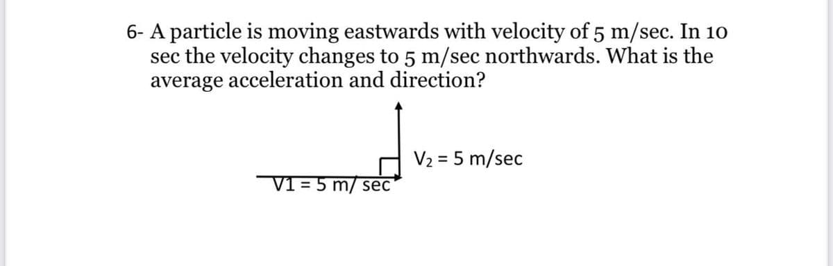 6- A particle is moving eastwards with velocity of 5 m/sec. In 10
sec the velocity changes to 5 m/sec northwards. What is the
average acceleration and direction?
V2 = 5 m/sec
V1 = 5 m/ sec
