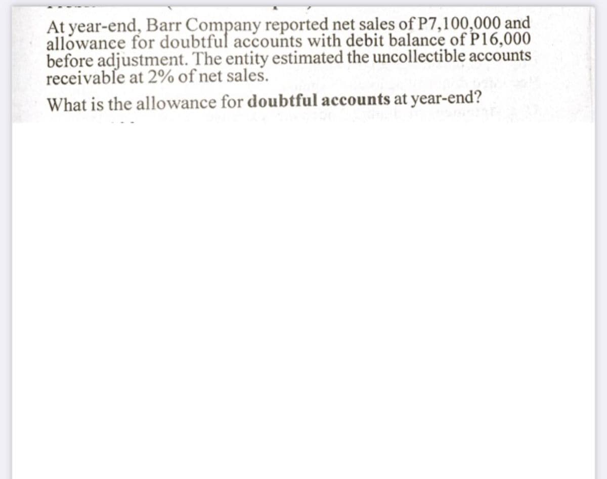At year-end, Barr Company reported net sales of P7,100,000 and
allowance for doubtful accounts with debit balance of P16,000
before adjustment. The entity estimated the uncollectible accounts
receivable at 2% of net sales.
What is the allowance for doubtful accounts at year-end?
