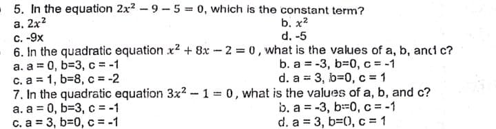 5. In the equation 2x2 - 9 - 5 = 0, which is the constant term?
а. 2x2
C.-9x
6. In the quadratic equation x2 + 8x -2 = 0, what is the values of a, b, ancd c?
a. a = 0, b=3, c = -1
c. a = 1, b=8, c = -2
7. In the quadratic equation 3x² -1 0, what is the values of a, b, and c?
a. a = 0, b=3, c = -1
c. a = 3, b=0, c = -1
b. х2
d. -5
b. a = -3, b=D0, c = -1
d. a = 3, b=0, c = 1
%3D
b. a = -3, b-0, c = -1
d. a = 3, b=(0, c = 1

