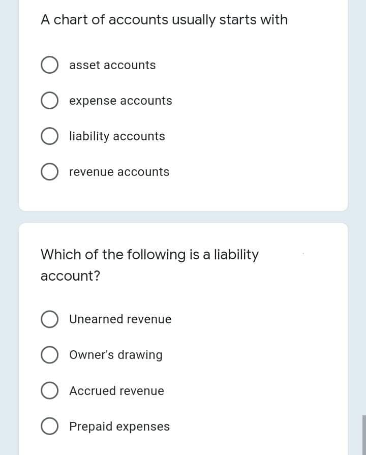 A chart of accounts usually starts with
asset accounts
O expense accounts
liability accounts
revenue accounts
Which of the following is a liability
account?
O Unearned revenue
Owner's drawing
Accrued revenue
Prepaid expenses
