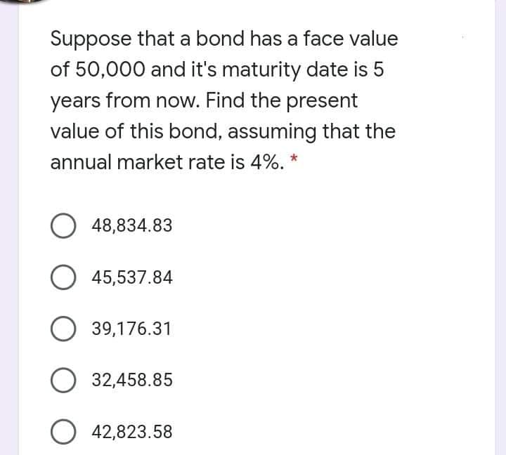 Suppose that a bond has a face value
of 50,000 and it's maturity date is 5
years from now. Find the present
value of this bond, assuming that the
annual market rate is 4%. *
O 48,834.83
45,537.84
O 39,176.31
O 32,458.85
O 42,823.58
