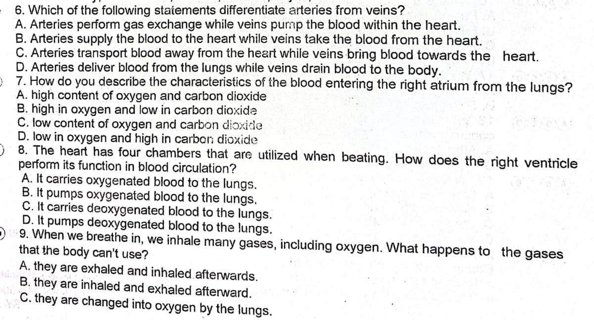 6. Which of the following statements differentiate arteries from veins?
A. Arteries perform gas exchange while veins purnp the blood within the heart.
B. Arteries supply the blood to the heart while veins take the blood from the heart.
C. Arteries transport blood away from the heart while veins bring blood towards the heart.
D. Arteries deliver blood from the lungs while veins drain blood to the body.
) 7. How do you describe the characteristics of the blood entering the right atrium from the lungs?
A. high content of oxygen and carbon dioxide
B. high in oxygen and low in carbon dioxide
C. low content of oxygen and carbon dioxide
D. low in oxygen and high in carbon dioxide
O 8. The heart has four chambers that are utilized when beating. How does the right ventricle
perform its function in blood circulation?
A. It carries oxygenated blood to the lungs.
B. It pumps oxygenated blood to the lungs.
C. It carries deoxygenated blood to the lungs.
D. It pumps deoxygenated blood to the lungs.
9. When we breathe in, we inhale many gases, including oxygen. What happens to the gases
that the body can't use?
A. they are exhaled and inhaled afterwards.
B. they are inhaled and exhaled afterward.
C. they are changed into oxygen by the lungs.
