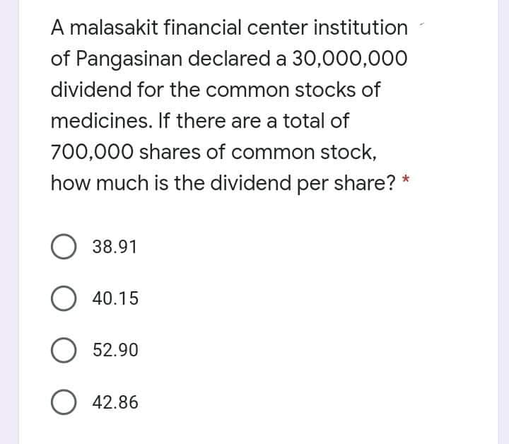 A malasakit financial center institution
of Pangasinan declared a 30,000,000
dividend for the common stocks of
medicines. If there are a total of
700,000 shares of common stock,
how much is the dividend per share? *
O 38.91
O 40.15
O 52.90
O 42.86
