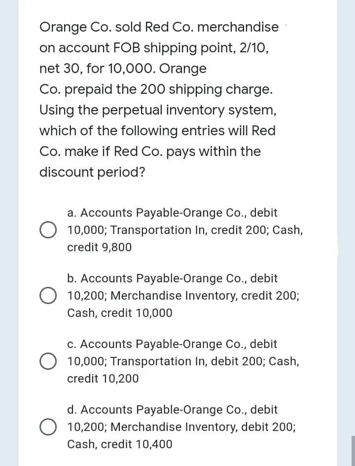 Orange Co. sold Red Co. merchandise
on account FOB shipping point, 2/10,
net 30, for 10,000. Orange
Co. prepaid the 200 shipping charge.
Using the perpetual inventory system,
which of the following entries will Red
Co. make if Red Co. pays within the
discount period?
a. Accounts Payable-Orange Co., debit
10,000; Transportation In, credit 200; Cash,
credit 9,800
b. Accounts Payable-Orange Co., debit
10,200; Merchandise Inventory, credit 200;
Cash, credit 10,000
c. Accounts Payable-Orange Co., debit
10,000; Transportation In, debit 200; Cash,
credit 10,200
d. Accounts Payable-Orange Co., debit
10,200; Merchandise Inventory, debit 200;
Cash, credit 10,400
