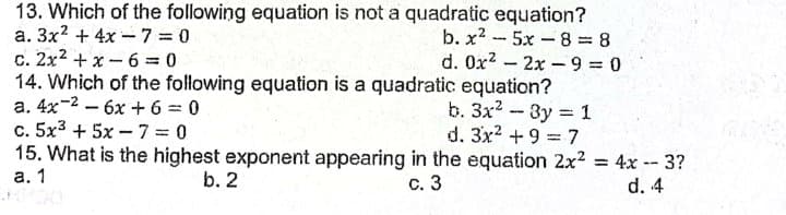 13. Which of the following equation is not a quadratic equation?
a. 3x? + 4x - 7 = 0
c. 2x2 + x - 6 0
14. Which of the following equation is a quadratic equation?
a. 4x-2 - 6x + 6 = 0
c. 5x3 + 5x - 7 = 0
15. What is the highest exponent appearing in the equation 2x2 = 4x -- 3?
b. x2 -5x-8 8
d. 0x2 - 2x –9 =0
b. Зx2 - Зу %3 1
d. 3x2 +9 = 7
а. 1
b. 2
с. 3
d. 4
