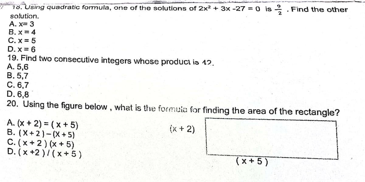 78. Using quadratic formula, one of the solutions of 2x² + 3x -27 = 0 is 2 . Find the other
solution.
A. x= 3
B. x = 4
C. x = 5
D. x = 6
19. Find two consecutive integers whose product is 12.
A. 5,6
В. 5,7
С.6,7
D. 6,8
20. Using the figure below, what is the formula for finding the area of the rectangle?
A. (x + 2) = (x + 5)
B. (X+2)-(X+ 5)
C. (x+ 2 ) (x + 5)
D. (x +2 )/(x+5)
(x + 2)
%3D
(x + 5 )
