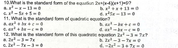 10.What is the standard form of the equation 2x+(x-4)(x+1)3=9?
a. x? - x - 13 = 0
C. x? – 5x +5 = 0
11. What is the standard form of quadratic equation?
a. ax? + bx + c 0
c. ax2 + bx -c 0
12. What is the standard form of this quadratic equation 2x2 -3 = 7x?
a. 2x2 - 3 = 7x
c. 2x2 - 7x - 3 = 0
b. x2 +x + 13 = 0
d. x25x-13 0
b. ax2 bx +c = 0
d. ax2 - bx-c = 0
b. 2x2 -3 - 7x 0
d. -2x2 -3 + 7x = 0
