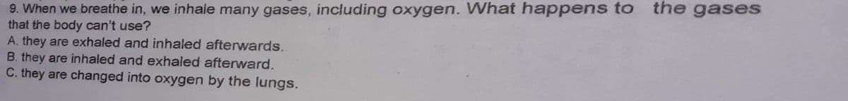 9. When we breathe in, we inhale many gases, including oxygen. What happens to the gases
that the body can't use?
A. they are exhaled and inhaled afterwards.
B. they are inhaled and exhaled afterward.
C. they are changed into oxygen by the lungs.
