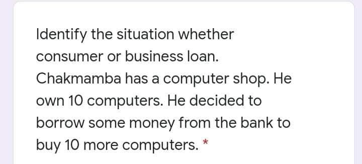 Identify the situation whether
consumer or business loan.
Chakmamba has a computer shop. He
own 10 computers. He decided to
borrow some money from the bank to
buy 10 more computers.

