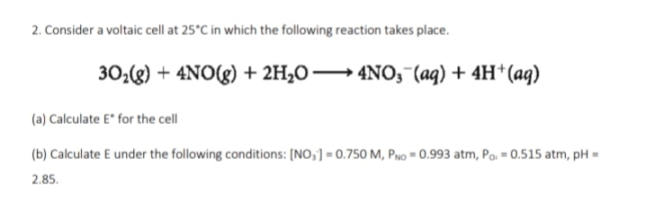 2. Consider a voltaic cell at 25°C in which the following reaction takes place.
302(g) + 4NO(g) + 2H2O → 4N0, (aq) + 4H*(aq)
(a) Calculate E for the cell
(b) Calculate E under the following conditions: [NO,] = 0.750 M, PNo = 0.993 atm, Po, = 0.515 atm, pH =
2.85.

