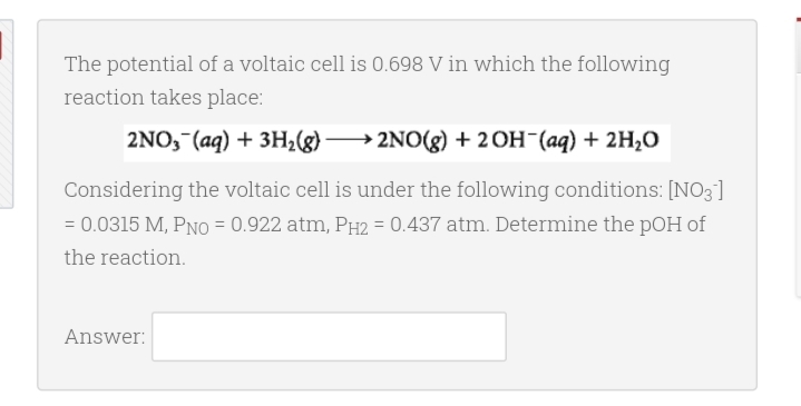 The potential of a voltaic cell is 0.698 V in which the following
reaction takes place:
2NO, (aq) + 3H2(g)→
2NO(g) + 2OH¯(aq) + 2H,O
Considering the voltaic cell is under the following conditions: [NO3]
= 0.0315 M, PNO = 0.922 atm, PH2 = 0.437 atm. Determine the pOH of
the reaction.
Answer:
