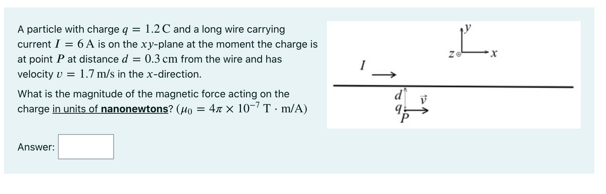 1.2 C and a long wire carrying
6 A is on the xy-plane at the moment the charge is
= 0.3 cm from the wire and has
A particle with charge q
current I
Zo
at point P at distance d
I
velocity v =
1.7 m/s in the x-direction.
d
What is the magnitude of the magnetic force acting on the
4r × 10-7 T · m/A)
charge in units of nanonewtons? (µo
Answer:
