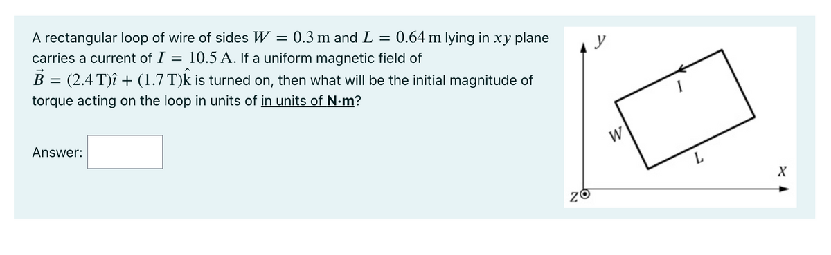 A rectangular loop of wire of sides W = 0.3 m and L = 0.64 m lying in xy plane
carries a current of I =
10.5 A. If a uniform magnetic field of
B = (2.4 T)î + (1.7 T)k is turned on, then what will be the initial magnitude of
torque acting on the loop in units of in units of N.m?
y
Answer:
W
L
