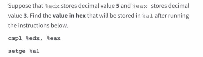 Suppose that edx stores decimal value 5 and %eax stores decimal
value 3. Find the value in hex that will be stored in %al after running
the instructions below.
cmp1 %edx, %eax
setge al