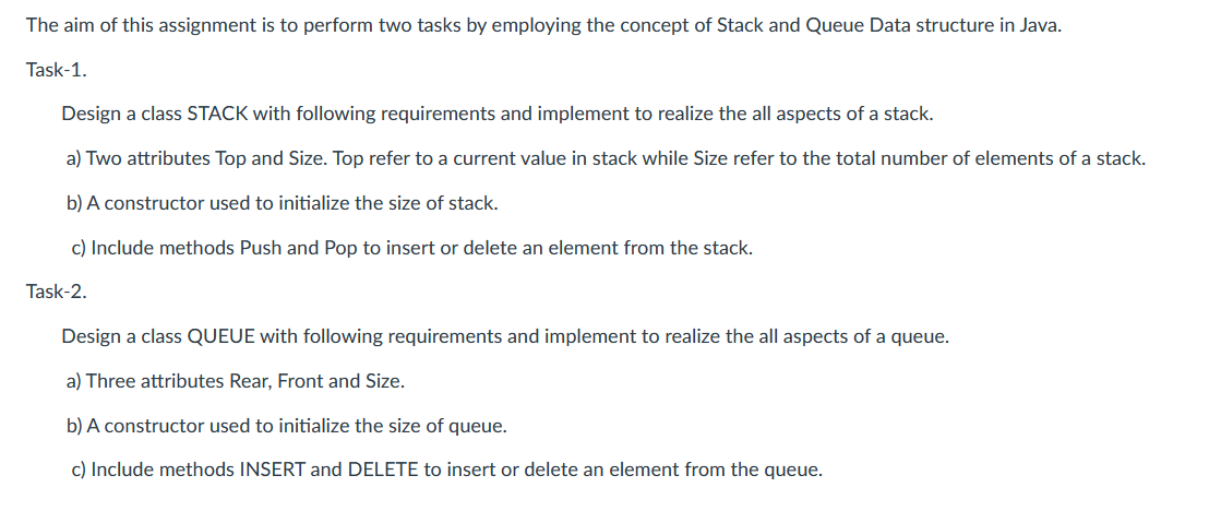 The aim of this assignment is to perform two tasks by employing the concept of Stack and Queue Data structure in Java.
Task-1.
Design a class STACK with following requirements and implement to realize the all aspects of a stack.
a) Two attributes Top and Size. Top refer to a current value in stack while Size refer to the total number of elements of a stack.
b) A constructor used to initialize the size of stack.
c) Include methods Push and Pop to insert or delete an element from the stack.
Task-2.
Design a class QUEUE with following requirements and implement to realize the all aspects of a queue.
a) Three attributes Rear, Front and Size.
b) A constructor used to initialize the size of queue.
c) Include methods INSERT and DELETE to insert or delete an element from the queue.