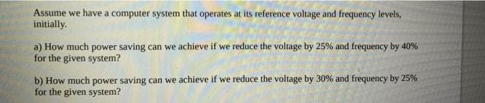 Assume we have a computer system that operates at its reference voltage and frequency levels,
initially.
a) How much power saving can we achieve if we reduce the voltage by 25% and frequency by 40%
for the given system?
b) How much power saving can we achieve if we reduce the voltage by 30% and frequency by 25%
for the given system?