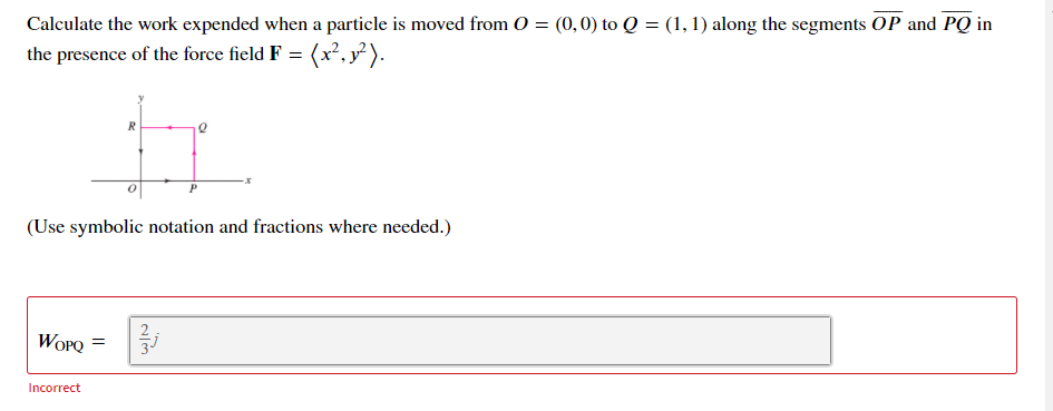 Calculate the work expended when a particle is moved from O = (0,0) to Q = (1, 1) along the segments OP and PQ in
the presence of the force field F = (x², y² ).
R
(Use symbolic notation and fractions where needed.)
WOPQ =
Incorrect
