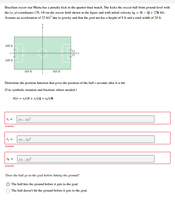 Brazilian soccer star Marta has a penalty kick in the quarter-final match. She kicks the soccer ball from ground level with
the (x, y)-coordinates (78, 14) on the soccer field shown in the figure and with initial velocity Vo = 8i – 4j + 27k fu/s.
Assume an acceleration of 32 ft/s? duc to gravity and that the goal net has a height of 8 ft and a total width of 24 ft.
105 ft
105 ft
165 ft
165 ft
Determine the position function that gives the position of the ball t seconds after it is hit.
(Use symbolic notation and fractions where needed.)
r(t) = r,(0)i + r,(0)j + rz(1)k
| 27:– 322
Incorrect
271- 32?
Incorrect
271– 322
Incorrect
Does the ball go in the goal before hitting the ground?
The ball hits the ground before it gets to the goal.
The ball doesn't hit the ground before it gets to the goal.
