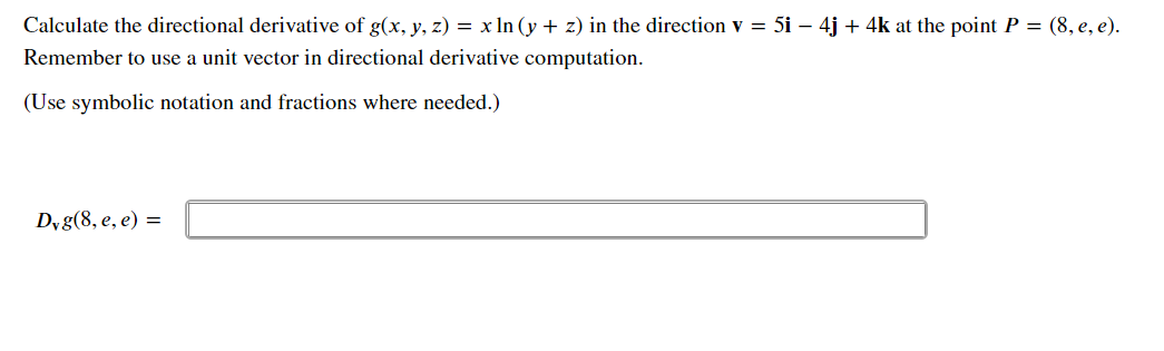 Calculate the directional derivative of g(x, y, z) = x In (y + z) in the direction v = 5i – 4j + 4k at the point P = (8, e, e).
Remember to use a unit vector in directional derivative computation.
(Use symbolic notation and fractions where needed.)
Dyg(8, e, e) =
