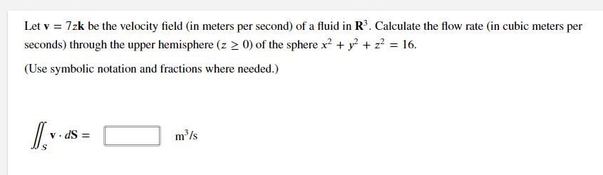 Let v = 7zk be the velocity field (in meters per second) of a fluid in R³. Calculate the flow rate (in cubic meters per
seconds) through the upper hemisphere (z > 0) of the sphere x? + y? + z? = 16.
(Use symbolic notation and fractions where needed.)
· dS =
m³/s
