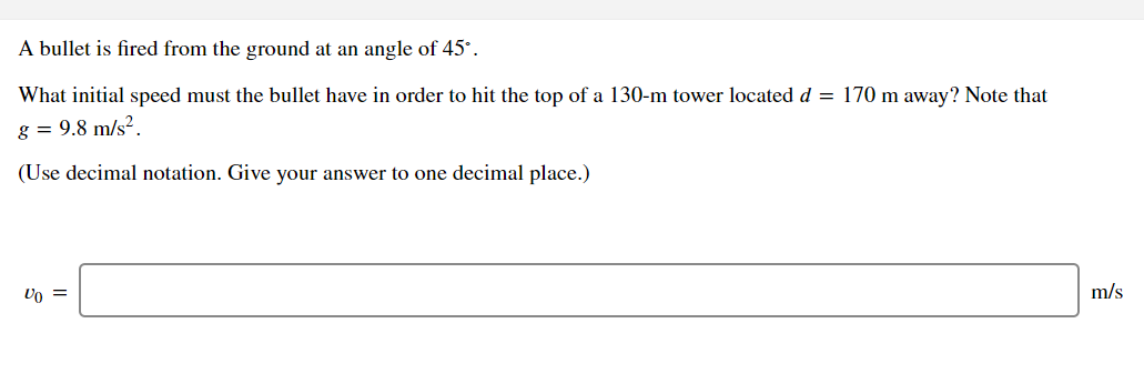 A bullet is fired from the ground at an angle of 45°.
What initial speed must the bullet have in order to hit the top of a 130-m tower located d = 170 m away? Note that
g = 9.8 m/s².
(Use decimal notation. Give your answer to one decimal place.)
Uo =
m/s
