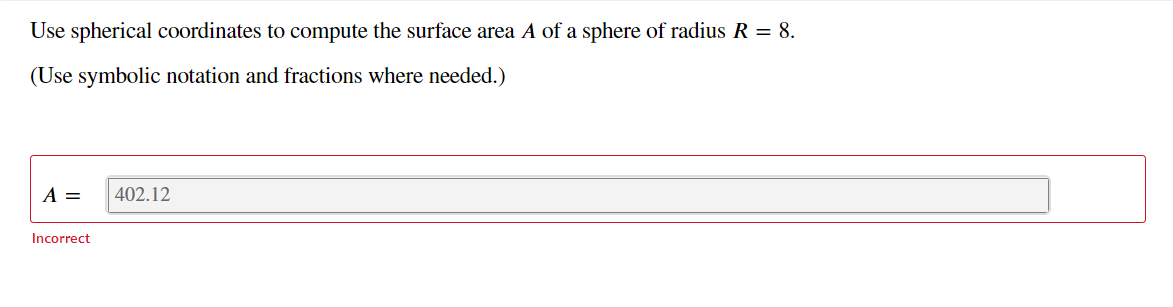 Use spherical coordinates to compute the surface area A of a sphere of radius R = 8.
(Use symbolic notation and fractions where needed.)
A =
402.12
Incorrect
