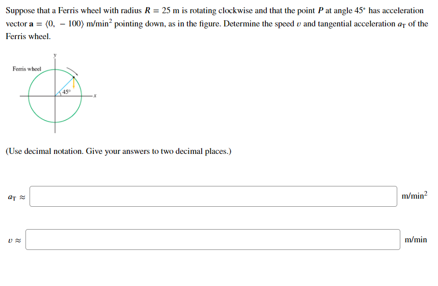 Suppose that a Ferris wheel with radius R = 25 m is rotating clockwise and that the point P at angle 45° has acceleration
vector a = (0, – 100) m/min² pointing down, as in the figure. Determine the speed v and tangential acceleration ar of the
Ferris wheel.
Ferris wheel
(Use decimal notation. Give your answers to two decimal places.)
m/min?
m/min
