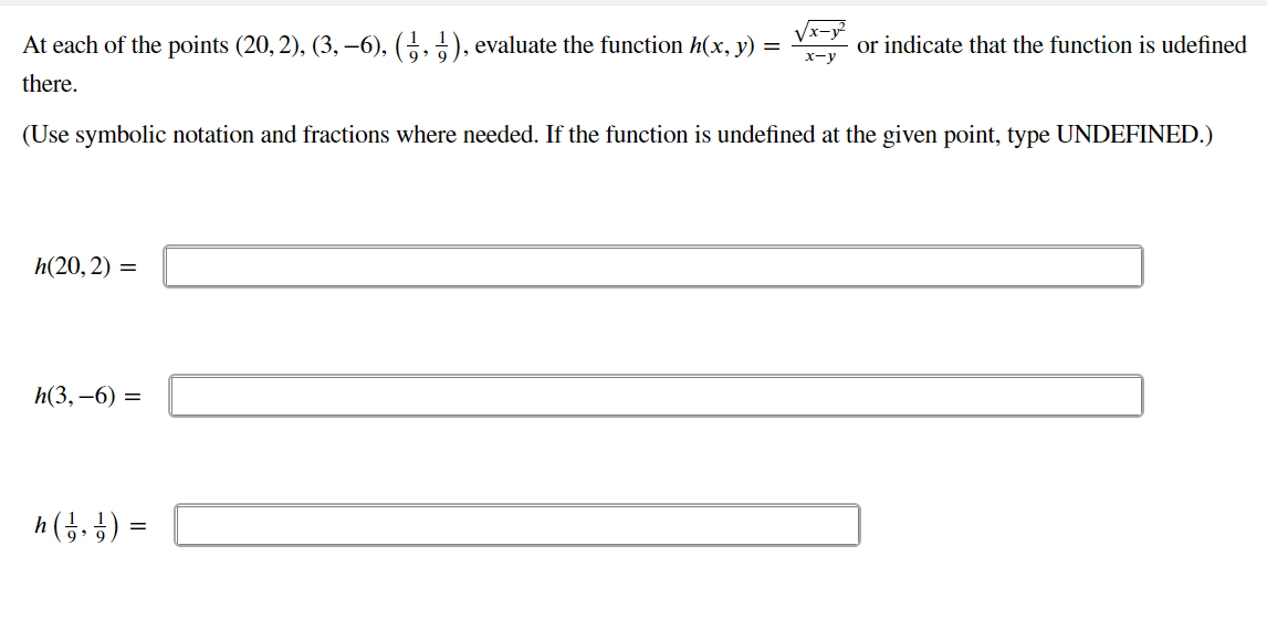 At each of the points (20, 2), (3, –6), (5,5), evaluate the function h(x, y) =
Vx-y
or indicate that the function is udefined
x-y
there.
(Use symbolic notation and fractions where needed. If the function is undefined at the given point, type UNDEFINED.)
h(20,2) =
h(3, –6) =
h(5. }) =
