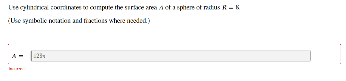 Use cylindrical coordinates to compute the surface area A of a sphere of radius R = 8.
(Use symbolic notation and fractions where needed.)
A =
128T
Incorrect
