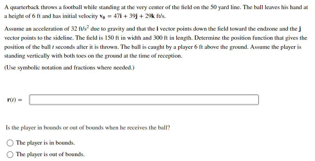 A quarterback throws a football while standing at the very center of the field on the 50 yard line. The ball leaves his hand at
a height of 6 ft and has initial velocity vo = 47i + 39j + 29k ft/s.
Assume an acceleration of 32 ft/s² due to gravity and that the i vector points down the field toward the endzone and the j
vector points to the sideline. The field is 150 ft in width and 300 ft in length. Determine the position function that gives the
position of the ball t seconds after it is thrown. The ball is caught by a player 6 ft above the ground. Assume the player is
standing vertically with both toes on the ground at the time of reception.
