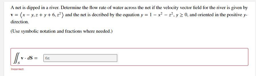 A net is dipped in a river. Determine the flow rate of water across the net if the velocity vector field for the river is given by
v = (x - y, z + y + 6, z? ) and the net is decribed by the equation y = 1 – x - z', y 2 0, and oriented in the positive y-
direction.
(Use symbolic notation and fractions where needed.)
· dS =
Incorrect
