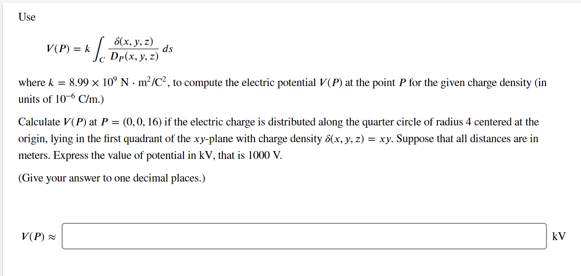 Use
V(P) = k
8(х, у, z)
ds
Dp(x, y, z)
where k = 8.99 × 10° N - m²/C², to compute the electric potential V(P) at the point P for the given charge density (in
units of 10-6 C/m.)
Calculate V(P) at P = (0,0, 16) if the electric charge is distributed along the quarter circle of radius 4 centered at the
origin, lying in the first quadrant of the xy-plane with charge density 8(x, y, z) = xy. Suppose that all distances are in
meters. Express the value of potential in kV, that is 1000 V.
(Give your answer to one decimal places.)
V(P) =
kV
