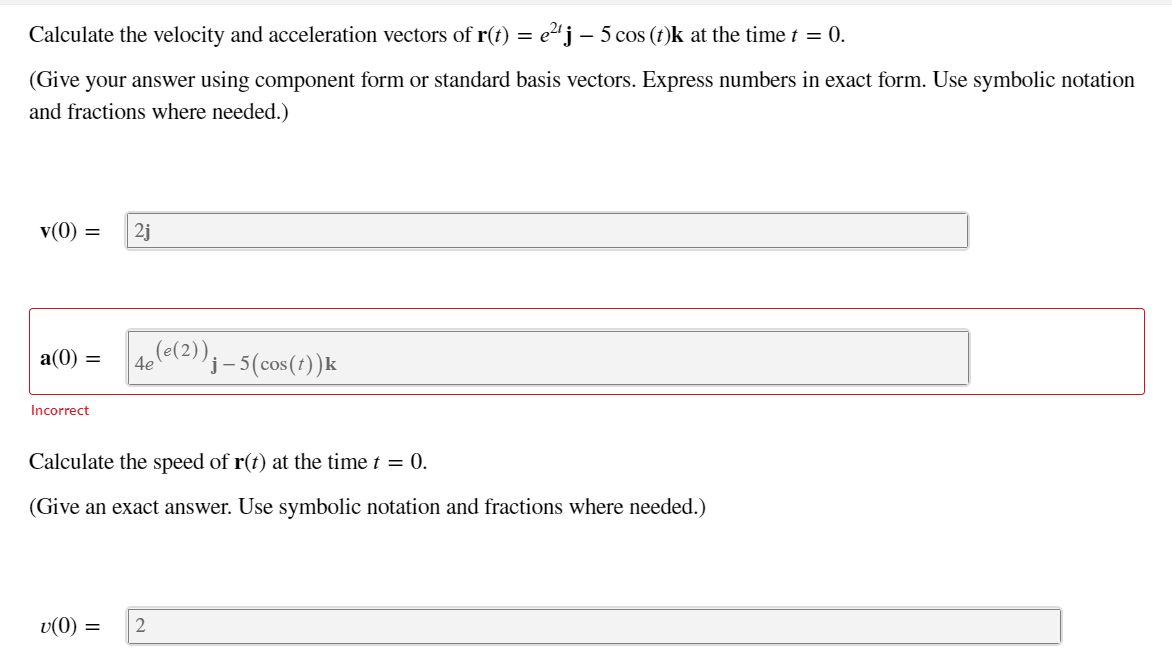 Calculate the velocity and acceleration vectors of r(t) = e2'j – 5 cos (t)k at the time t = 0.
(Give your answer using component form or standard basis vectors. Express numbers in exact form. Use symbolic notat
and fractions where needed.)
v(0) =
2j
a(0) =
4ele(2))j– 5(cos(1))k
Incorrect
Calculate the spe
of r(t) at the time t = 0.
(Give an exact answer. Use symbolic notation and fractions where needed.)
v(0)
