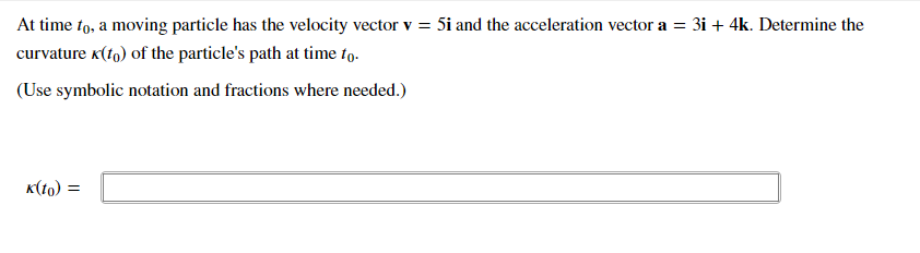 At time to, a moving particle has the velocity vector v = 5i and the acceleration vector a = 3i + 4k. Determine the
curvature k(tg) of the particle's path at time fo.
(Use symbolic notation and fractions where needed.)
