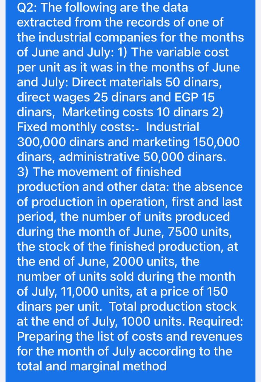 Q2: The following are the data
extracted from the records of one of
the industrial companies for the months
of June and July: 1) The variable cost
per unit as it was in the months of June
and July: Direct materials 50 dinars,
direct wages 25 dinars and EGP 15
dinars, Marketing costs 10 dinars 2)
Fixed monthly costs:- Industrial
300,000 dinars and marketing 150,000
dinars, administrative 50,000 dinars.
3) The movement of finished
production and other data: the absence
of production in operation, first and last
period, the number of units produced
during the month of June, 7500 units,
the stock of the finished production, at
the end of June, 2000 units, the
number of units sold during the month
of July, 11,000 units, at a price of 150
dinars per unit. Total production stock
at the end of July, 1000 units. Required:
Preparing the list of costs and revenues
for the month of July according to the
total and marginal method
