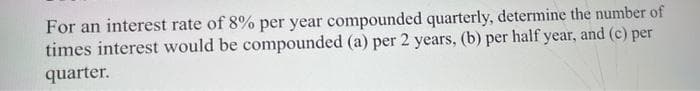 For an interest rate of 8% per year compounded quarterly, determine the number of
times interest would be compounded (a) per 2 years, (b) per half year, and (c) per
quarter.
