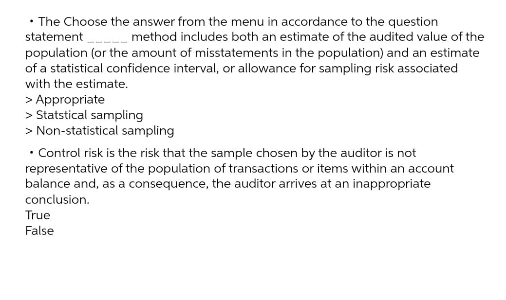 • The Choose the answer from the menu in accordance to the question
statement _--_ method includes both an estimate of the audited value of the
population (or the amount of misstatements in the population) and an estimate
of a statistical confidence interval, or allowance for sampling risk associated
with the estimate.
> Appropriate
> Statstical sampling
> Non-statistical sampling
• Control risk is the risk that the sample chosen by the auditor is not
representative of the population of transactions or items within an account
balance and, as a consequence, the auditor arrives at an inappropriate
conclusion.
True
False
