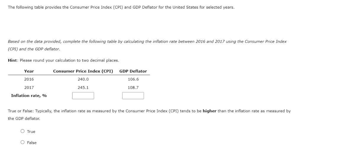 The following table provides the Consumer Price Index (CPI) and GDP Deflator for the United States for selected years.
Based on the data provided, complete the following table by calculating the inflation rate between 2016 and 2017 using the Consumer Price Index
(CPI) and the GDP deflator.
Hint: Please round your calculation to two decimal places.
Year
Consumer Price Index (CPI)
GDP Deflator
2016
240.0
106.6
2017
245.1
108.7
Inflation rate, %
True or False: Typically, the inflation rate as measured by the Consumer Price Index (CPI) tends to be higher than the inflation rate as measured by
the GDP deflator.
O True
O False
