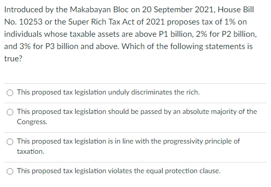 Introduced by the Makabayan Bloc on 20 September 2021, House Bill
No. 10253 or the Super Rich Tax Act of 2021 proposes tax of 1% on
individuals whose taxable assets are above P1 billion, 2% for P2 billion,
and 3% for P3 billion and above. Which of the following statements is
true?
This proposed tax legislation unduly discriminates the rich.
O This proposed tax legislation should be passed by an absolute majority of the
Congress.
This proposed tax legislation is in line with the progressivity principle of
taxation.
O This proposed tax legislation violates the equal protection clause.

